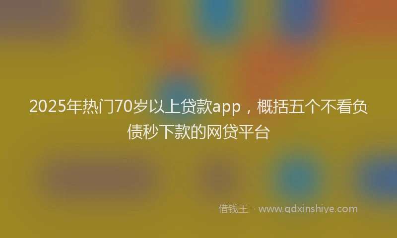 2025年热门70岁以上贷款app，概括五个不看负债秒下款的网贷平台