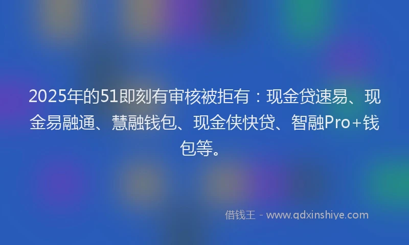 2025年的51即刻有审核被拒有：现金贷速易、现金易融通、慧融钱包、现金侠快贷、智融Pro+钱包等。