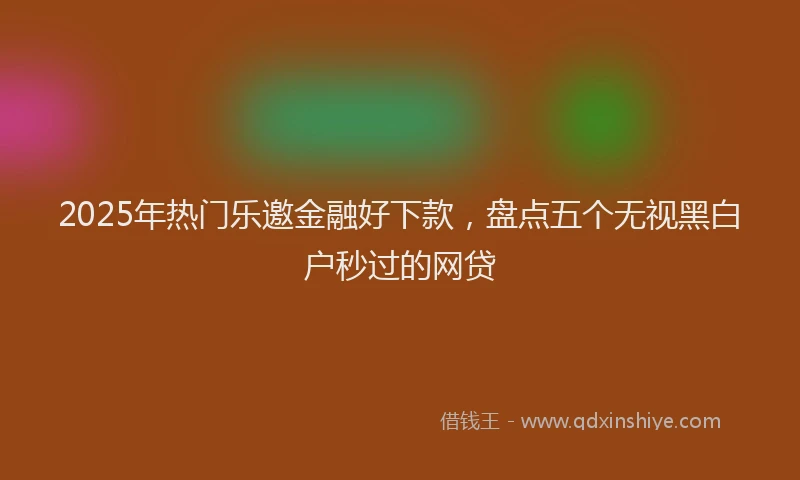 2025年热门乐邀金融好下款，盘点五个无视黑白户秒过的网贷