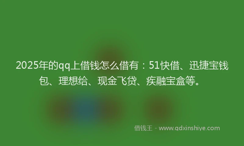 2025年的qq上借钱怎么借有：51快借、迅捷宝钱包、理想给、现金飞贷、疾融宝盒等。