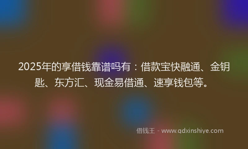 2025年的享借钱靠谱吗有：借款宝快融通、金钥匙、东方汇、现金易借通、速享钱包等。