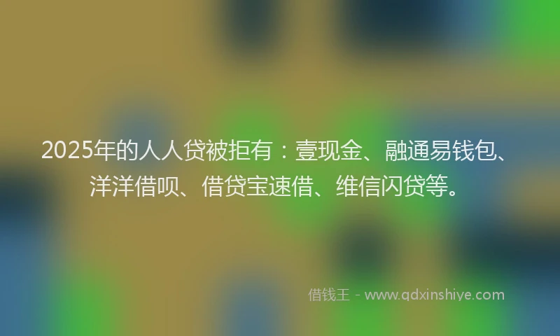 2025年的人人贷被拒有：壹现金、融通易钱包、洋洋借呗、借贷宝速借、维信闪贷等。