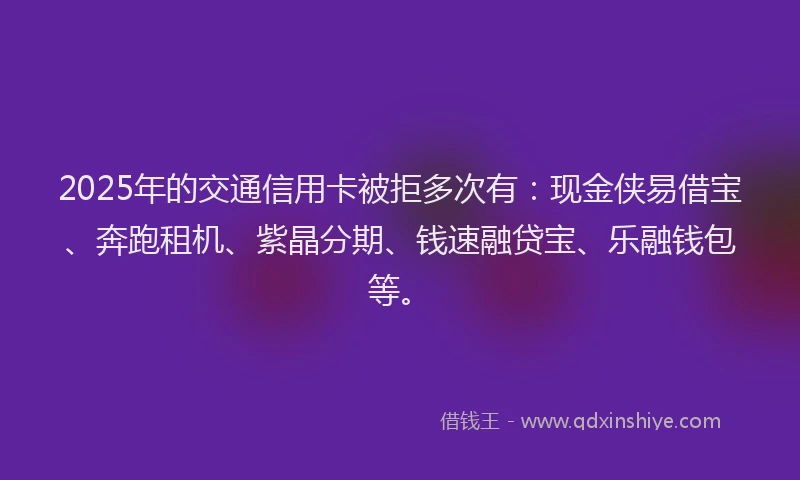 2025年的交通信用卡被拒多次有：现金侠易借宝、奔跑租机、紫晶分期、钱速融贷宝、乐融钱包等。