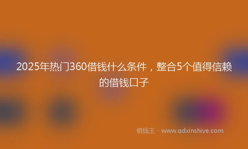 2025年热门360借钱什么条件，整合5个值得信赖的借钱口子