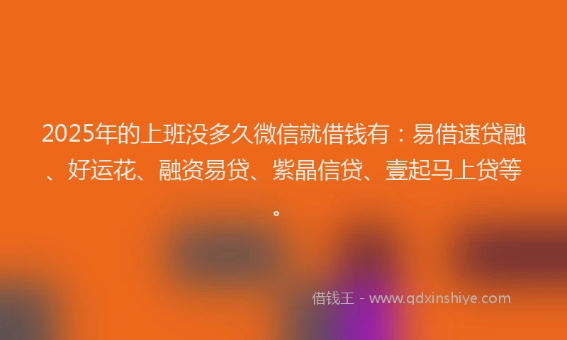 2025年的上班没多久微信就借钱有：易借速贷融、好运花、融资易贷、紫晶信贷、壹起马上贷等。