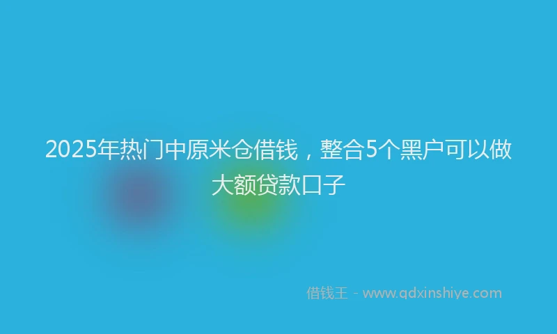 2025年热门中原米仓借钱，整合5个黑户可以做大额贷款口子