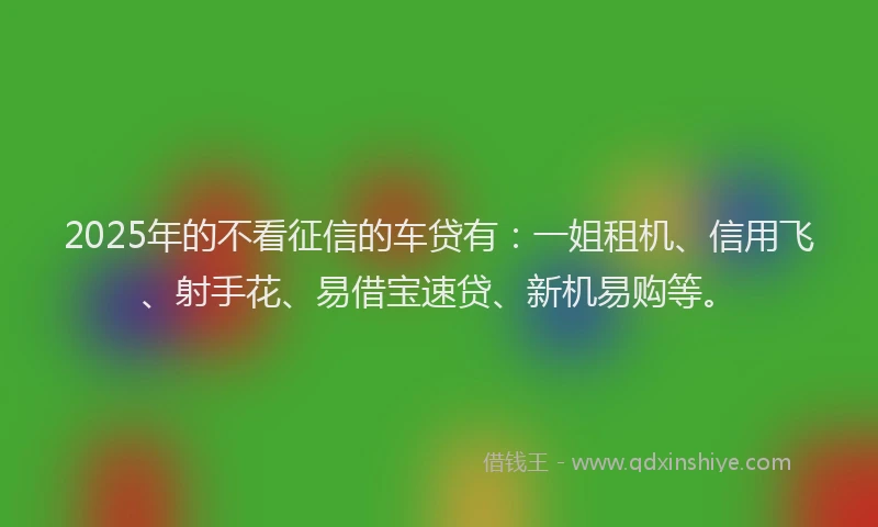 2025年的不看征信的车贷有：一姐租机、信用飞、射手花、易借宝速贷、新机易购等。
