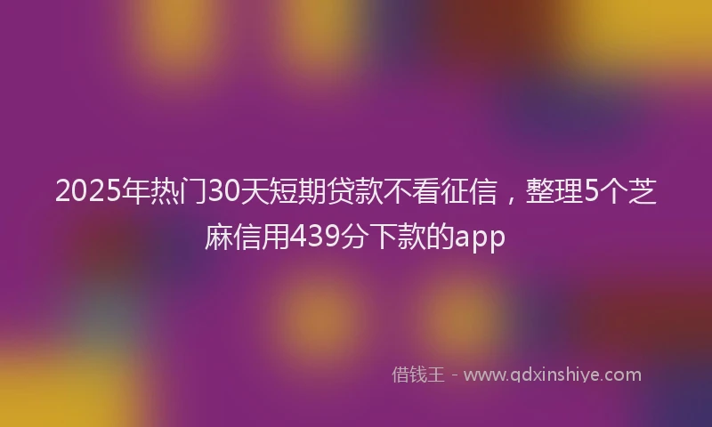 2025年热门30天短期贷款不看征信，整理5个芝麻信用439分下款的app
