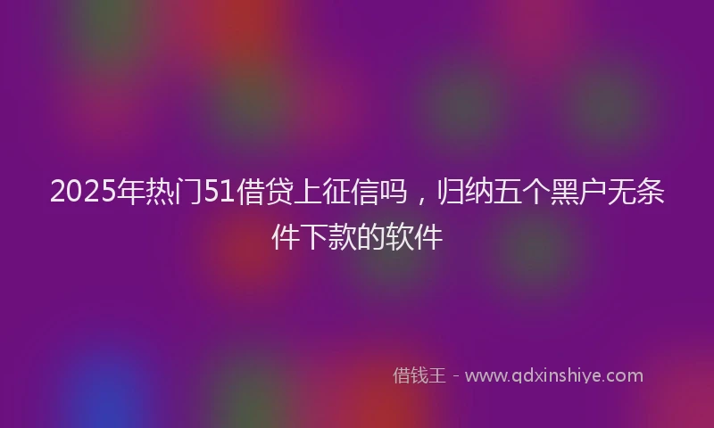2025年热门51借贷上征信吗，归纳五个黑户无条件下款的软件