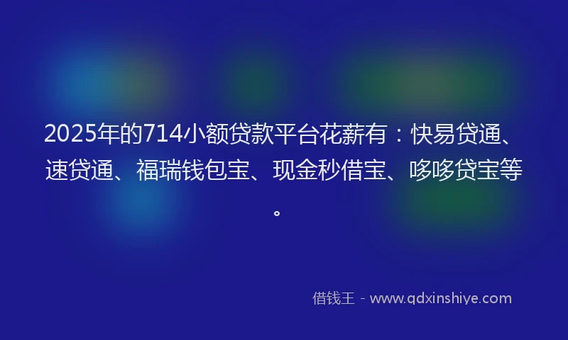 2025年的714小额贷款平台花薪有：快易贷通、速贷通、福瑞钱包宝、现金秒借宝、哆哆贷宝等。