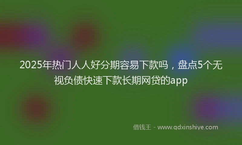 2025年热门人人好分期容易下款吗，盘点5个无视负债快速下款长期网贷的app