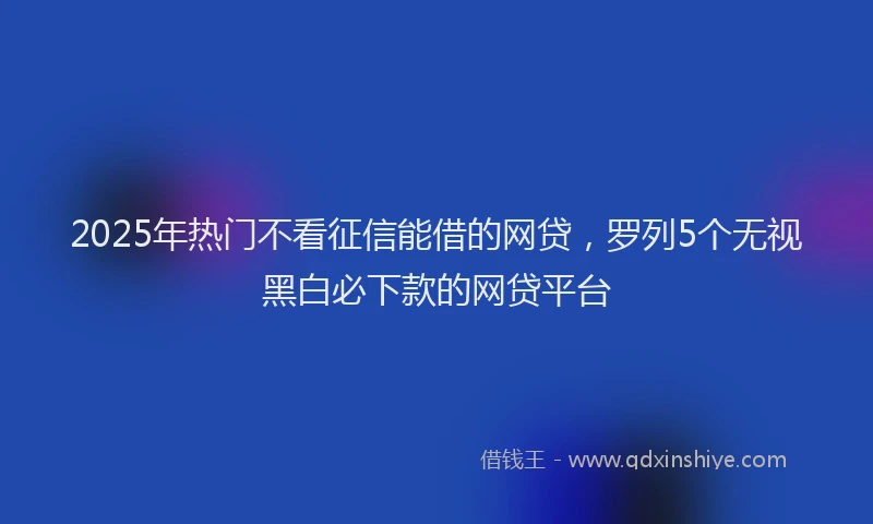2025年热门不看征信能借的网贷，罗列5个无视黑白必下款的网贷平台