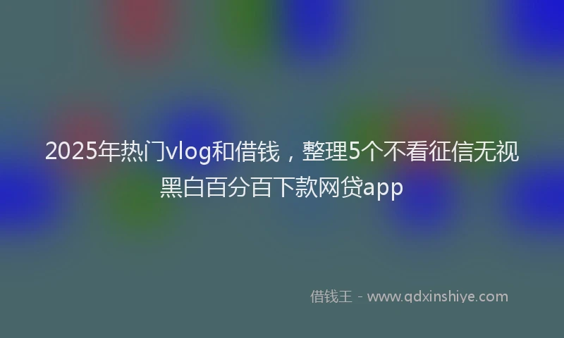 2025年热门vlog和借钱，整理5个不看征信无视黑白百分百下款网贷app