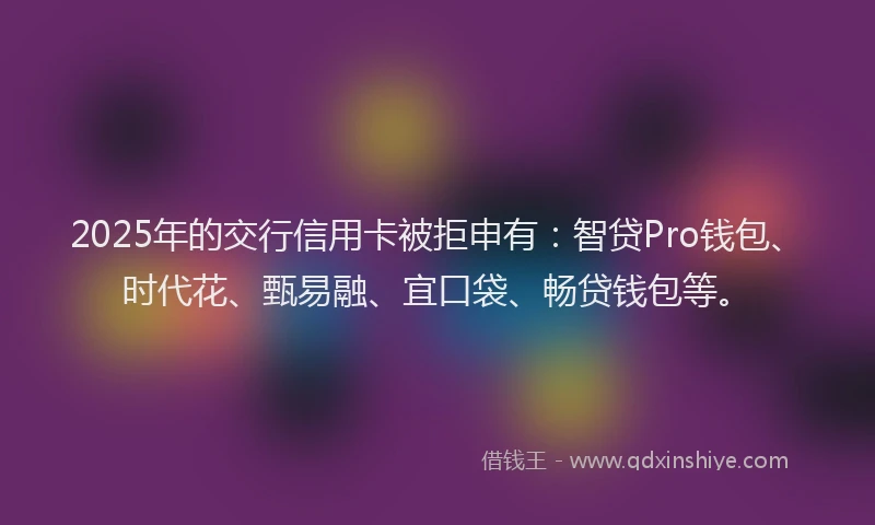 2025年的交行信用卡被拒申有：智贷Pro钱包、时代花、甄易融、宜口袋、畅贷钱包等。