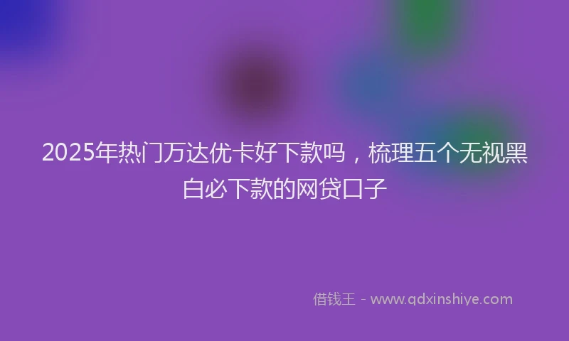 2025年热门万达优卡好下款吗，梳理五个无视黑白必下款的网贷口子
