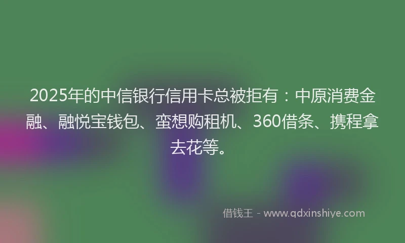 2025年的中信银行信用卡总被拒有：中原消费金融、融悦宝钱包、蛮想购租机、360借条、携程拿去花等。