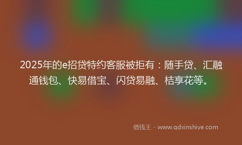 2025年的e招贷特约客服被拒有：随手贷、汇融通钱包、快易借宝、闪贷易融、桔享花等。