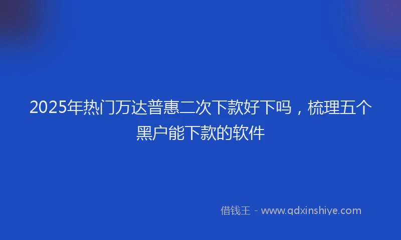 2025年热门万达普惠二次下款好下吗，梳理五个黑户能下款的软件