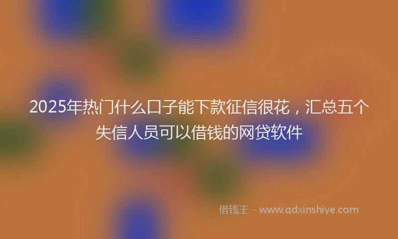 2025年热门什么口子能下款征信很花，汇总五个失信人员可以借钱的网贷软件