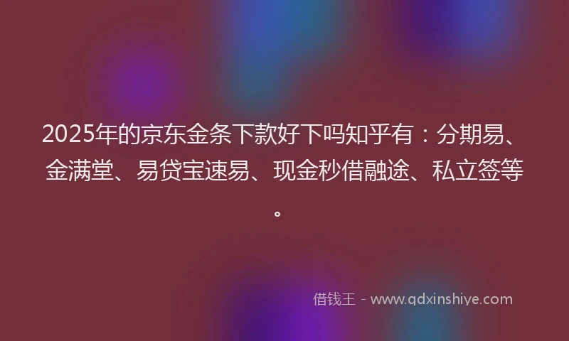 2025年的京东金条下款好下吗知乎有：分期易、金满堂、易贷宝速易、现金秒借融途、私立签等。