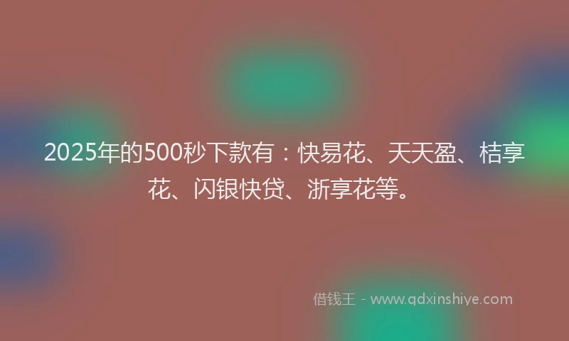 2025年的500秒下款有：快易花、天天盈、桔享花、闪银快贷、浙享花等。