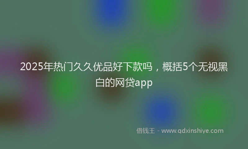 2025年热门久久优品好下款吗，概括5个无视黑白的网贷app