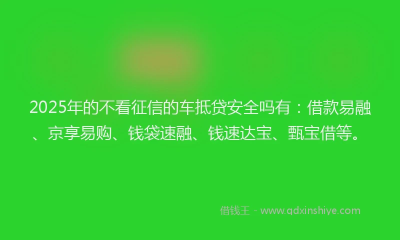 2025年的不看征信的车抵贷安全吗有：借款易融、京享易购、钱袋速融、钱速达宝、甄宝借等。