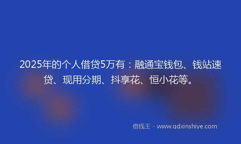 2025年的个人借贷5万有：融通宝钱包、钱站速贷、现用分期、抖享花、恒小花等。