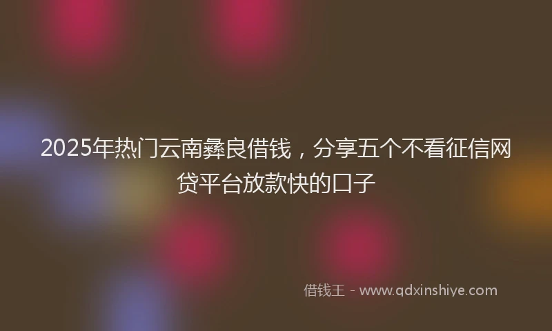 2025年热门云南彝良借钱，分享五个不看征信网贷平台放款快的口子