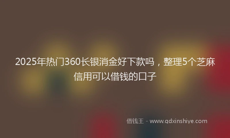2025年热门360长银消金好下款吗，整理5个芝麻信用可以借钱的口子