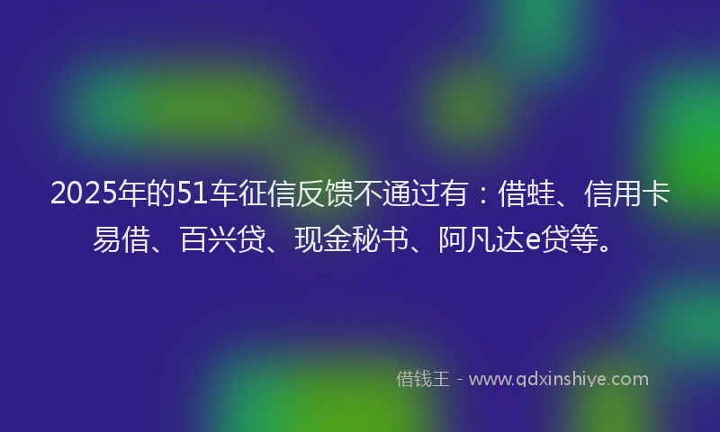 2025年的51车征信反馈不通过有：借蛙、信用卡易借、百兴贷、现金秘书、阿凡达e贷等。