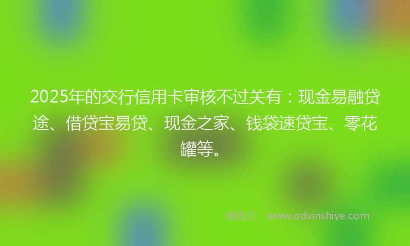 2025年的交行信用卡审核不过关有：现金易融贷途、借贷宝易贷、现金之家、钱袋速贷宝、零花罐等。