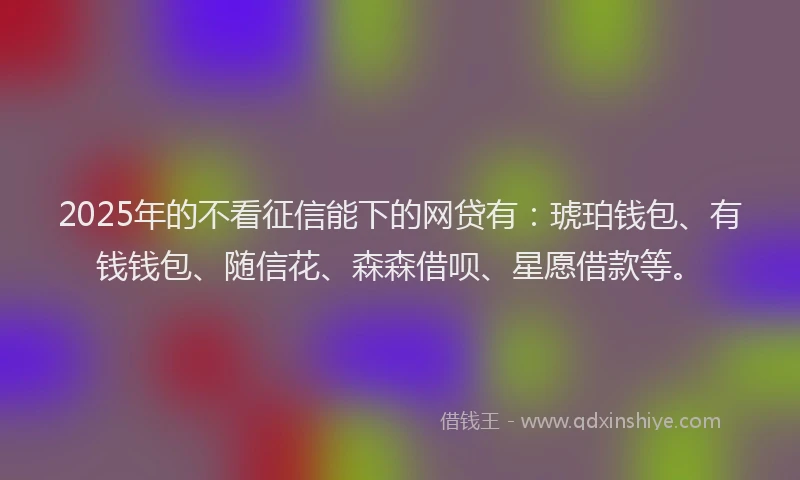 2025年的不看征信能下的网贷有：琥珀钱包、有钱钱包、随信花、森森借呗、星愿借款等。