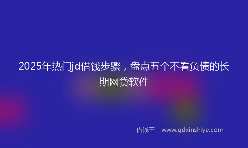 2025年热门jd借钱步骤，盘点五个不看负债的长期网贷软件