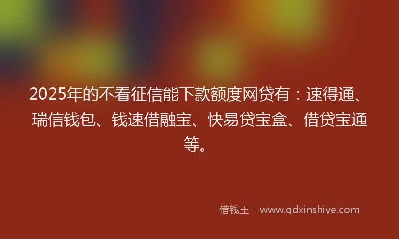 2025年的不看征信能下款额度网贷有：速得通、瑞信钱包、钱速借融宝、快易贷宝盒、借贷宝通等。