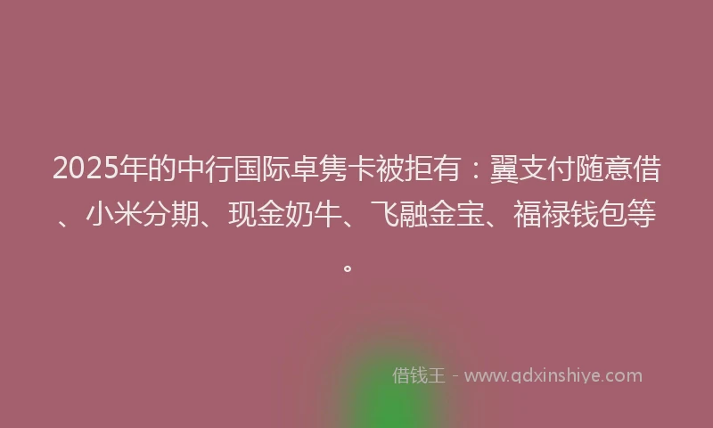 2025年的中行国际卓隽卡被拒有：翼支付随意借、小米分期、现金奶牛、飞融金宝、福禄钱包等。
