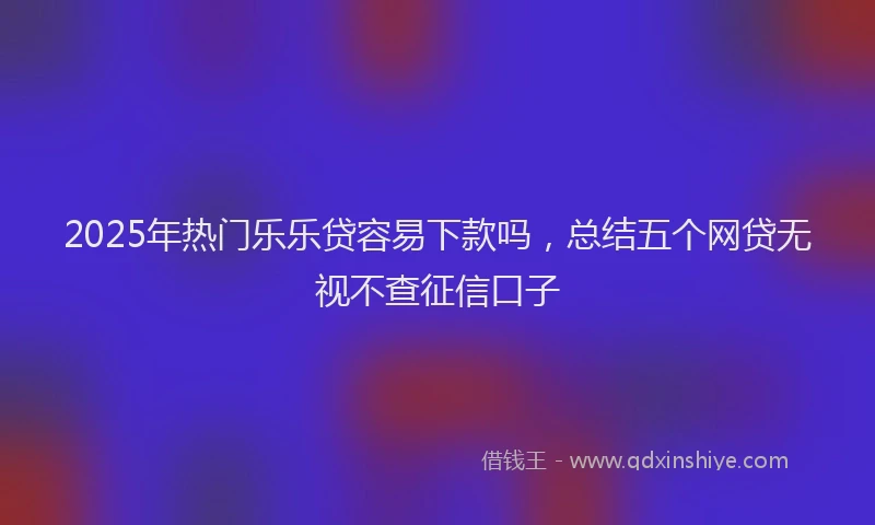 2025年热门乐乐贷容易下款吗，总结五个网贷无视不查征信口子