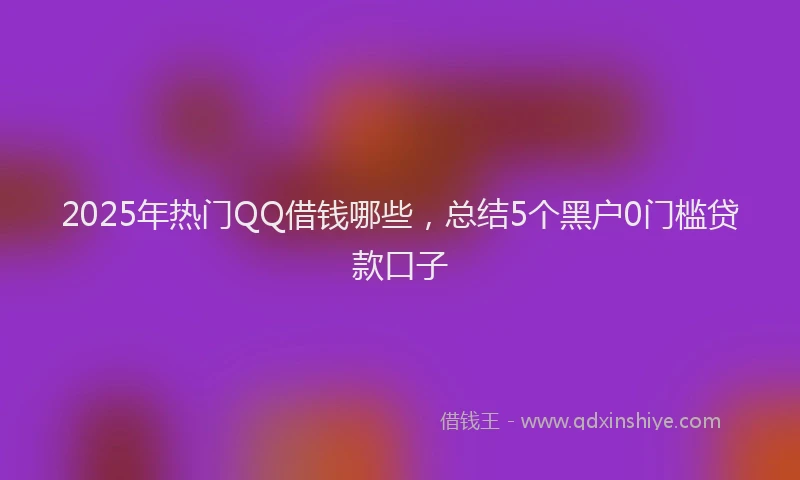 2025年热门QQ借钱哪些，总结5个黑户0门槛贷款口子