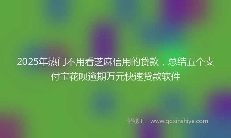 2025年热门不用看芝麻信用的贷款，总结五个支付宝花呗逾期万元快速贷款软件