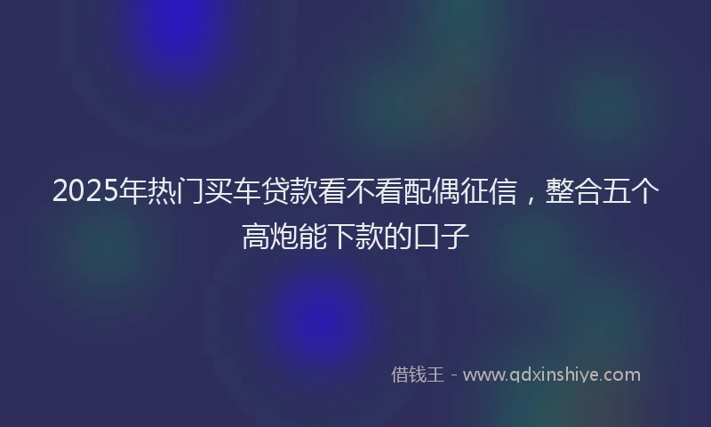 2025年热门买车贷款看不看配偶征信，整合五个高炮能下款的口子