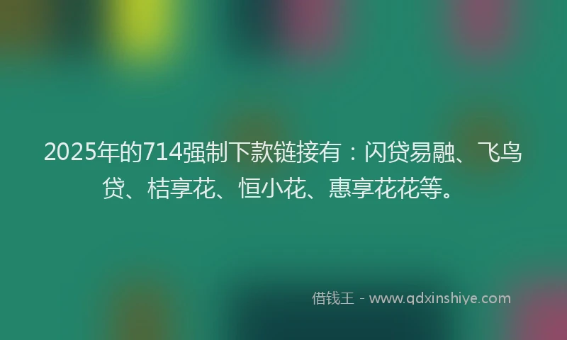 2025年的714强制下款链接有：闪贷易融、飞鸟贷、桔享花、恒小花、惠享花花等。