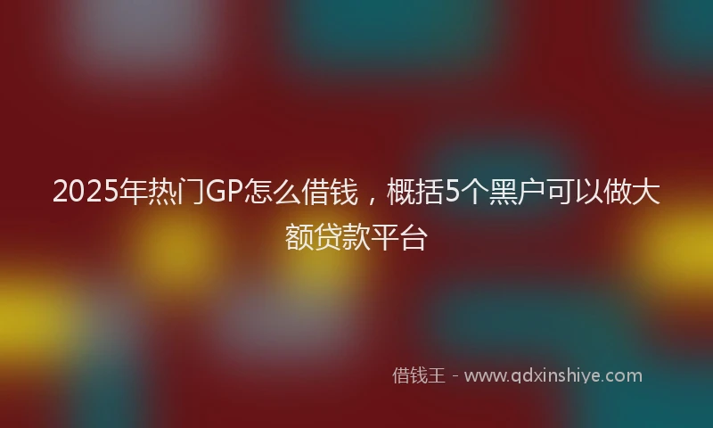 2025年热门GP怎么借钱，概括5个黑户可以做大额贷款平台