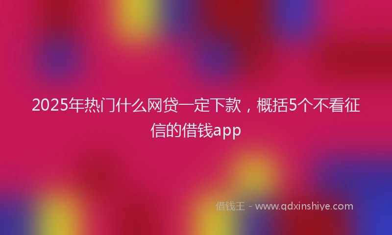 2025年热门什么网贷一定下款，概括5个不看征信的借钱app