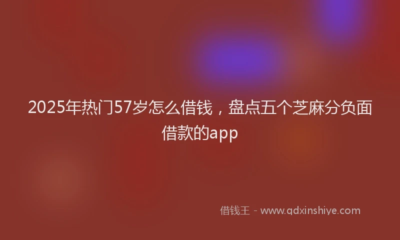 2025年热门57岁怎么借钱，盘点五个芝麻分负面借款的app