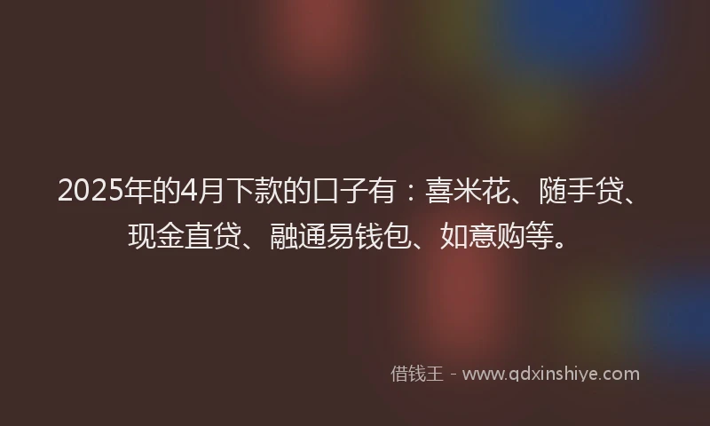 2025年的4月下款的口子有：喜米花、随手贷、现金直贷、融通易钱包、如意购等。