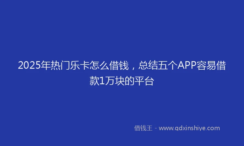 2025年热门乐卡怎么借钱，总结五个APP容易借款1万块的平台
