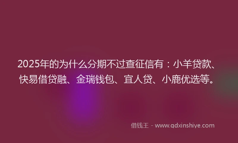 2025年的为什么分期不过查征信有：小羊贷款、快易借贷融、金瑞钱包、宜人贷、小鹿优选等。