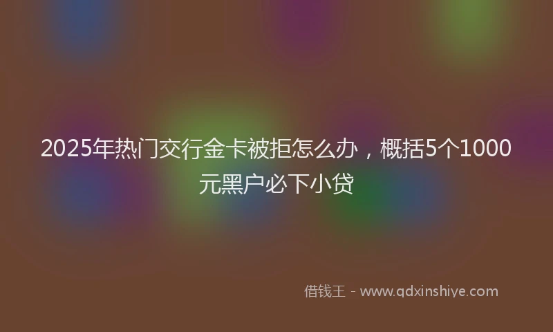 2025年热门交行金卡被拒怎么办，概括5个1000元黑户必下小贷