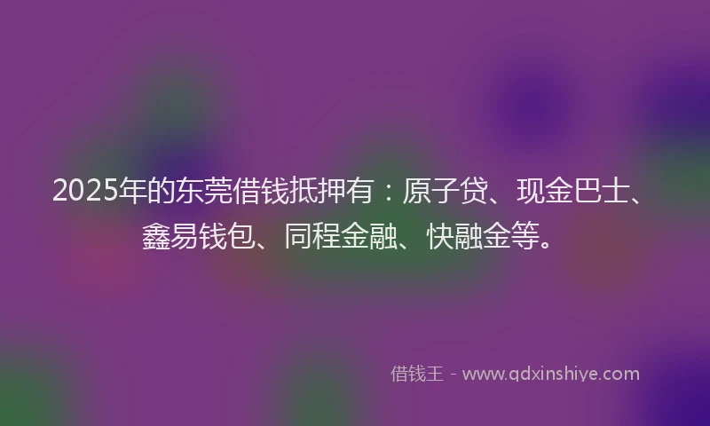 2025年的东莞借钱抵押有：原子贷、现金巴士、鑫易钱包、同程金融、快融金等。