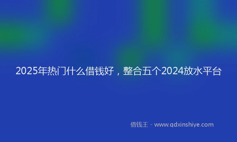 2025年热门什么借钱好，整合五个2024放水平台